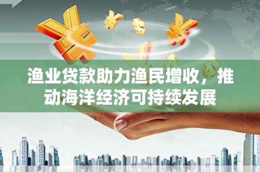 赣州渔业贷款助力渔民增收，推动海洋经济可持续发展