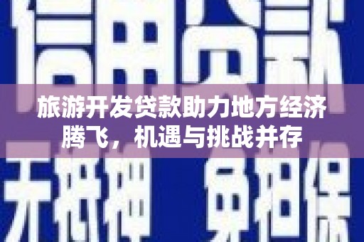 安远旅游开发贷款助力地方经济腾飞，机遇与挑战并存